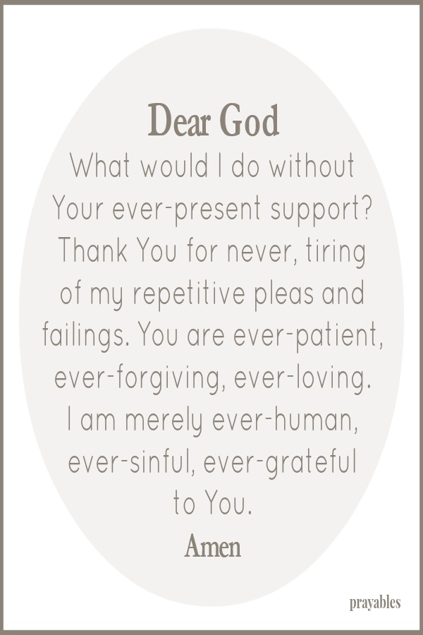 Dear God What would I do without Your ever-present support? Thank You for never, tiring  of my repetitive pleas and failings. You are ever-patient, ever-forgiving, ever-loving.  I am merely ever-human, ever-sinful, ever-grateful to
You.    Amen