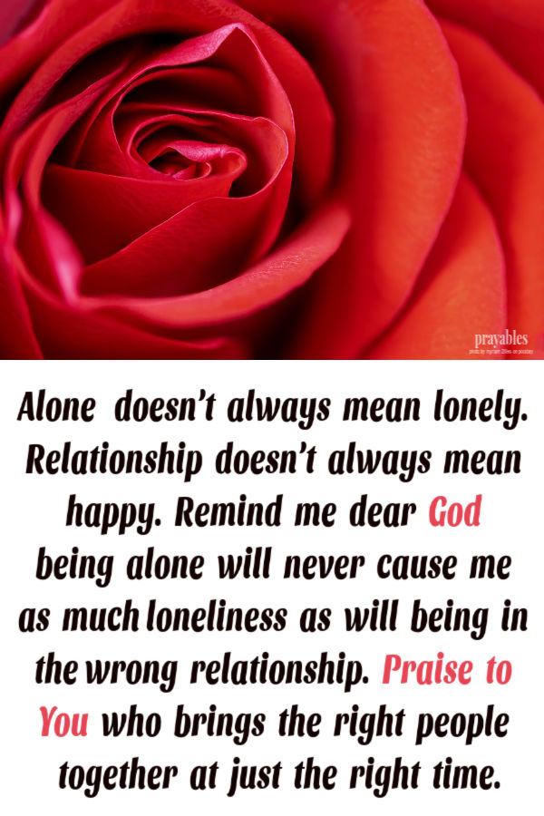 Alone doesn’t always mean lonely.  Relationship doesn’t  always  mean  happy.  Remind  me  dear God  being  alone  will  never  cause  me  as  much loneliness as will being in
the wrong relationship. Praise  to  You  who  brings  the  right  people together  at  the  right  time.