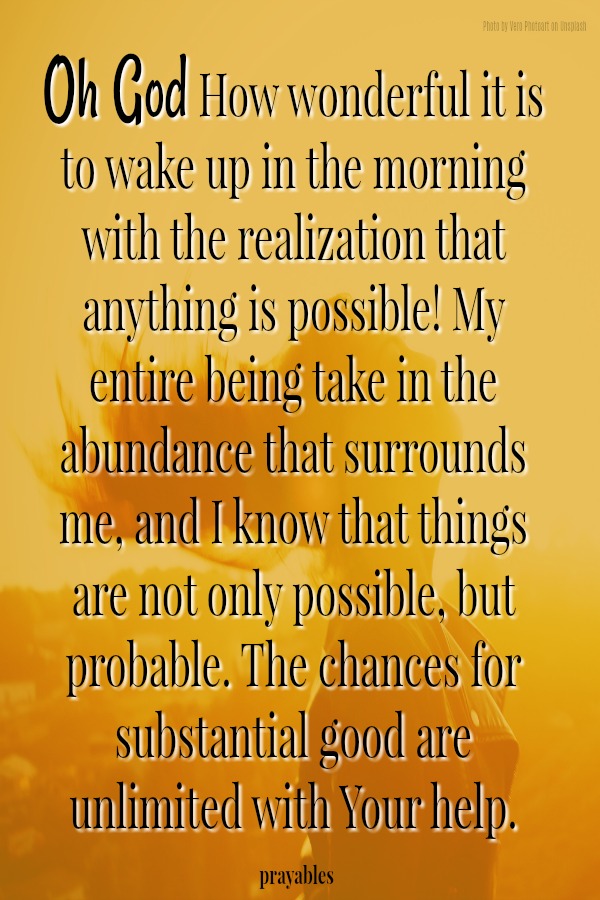 Oh God! How wonderful it is to wake up in the morning with the realization that anything is possible. I take in the abundance that surrounds me and I know; things are not only possible, but probable. The chances for substantial good
are unlimited with Your help.
