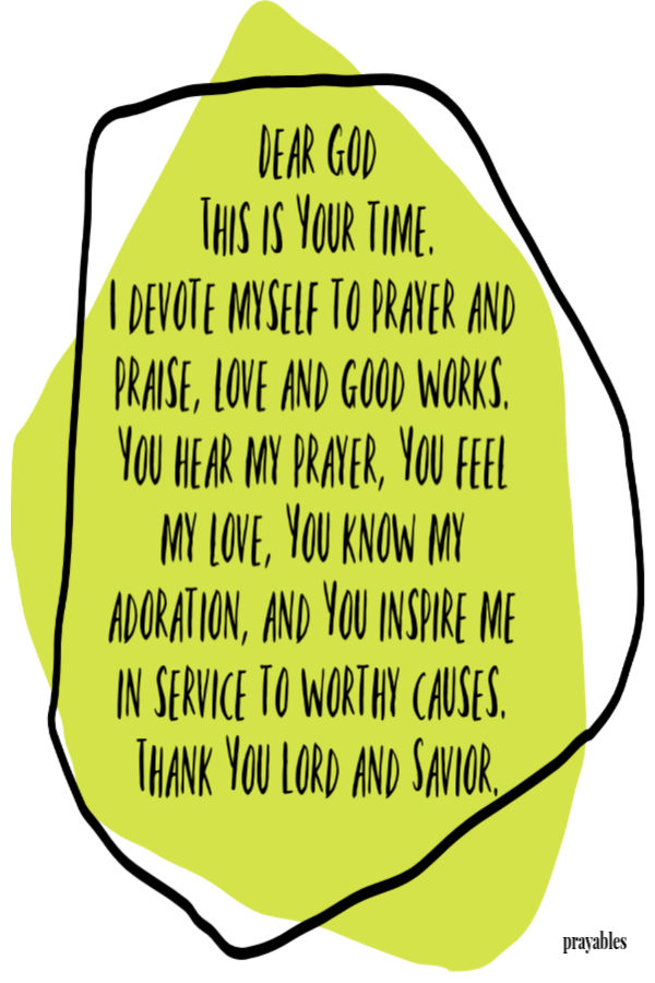 Dear God, this is Your time. I devote myself to prayer and praise, love and good works. You hear my prayer, You feel my love, You
know my adoration, and You inspire me in service to worthy causes. Thank You Lord and Savior.