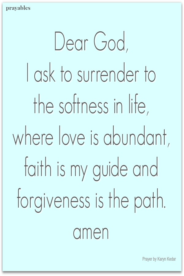 Dear God,  I ask to surrender to  the softness in life,  where love is abundant, faith is my guide and forgiveness is the path.  amen