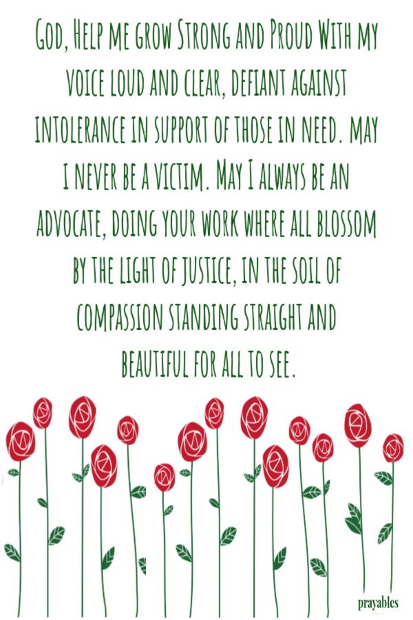 God, Help me grow strong and proud With my voice loud and clear, defiant against intolerance in support of those in need. may I never be a victim. May I always be an advocate, doing your work where all blossom by the light of justice, in the
soil of compassion, standing straight and beautiful for all to see.