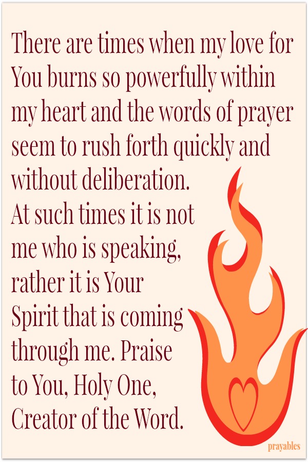 There are times when my love for You burns so powerfully within my heart and the words of prayer seem to rush forth quickly and without deliberation. At such times it is not me who is speaking, rather it is Your Spirit that is coming
through me. Praise to You, Holy One, Creator of the Word.