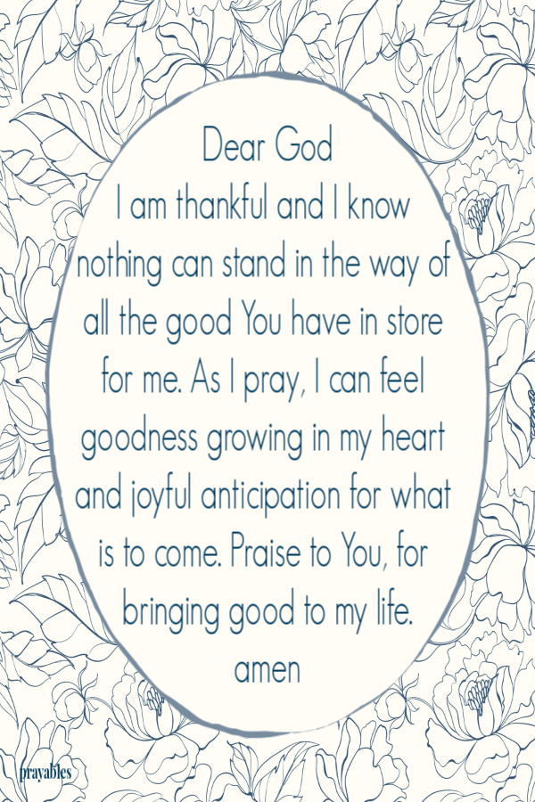 Dear God I am thankful and I know nothing can stand in the way of all the good You have in store for me. As I pray, I can feel goodness growing in my heart and joyful anticipation for what is to come. Praise to You, for bringing good to my life. amen