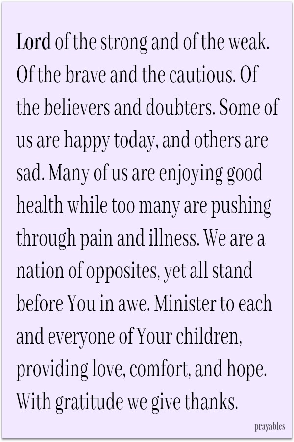 Lord of the strong and of the weak. Of the brave and the cautious. Of the believers and doubters. Some of us are happy today, and others are sad. Many of us are enjoying good health while too many are pushing through pain and
illness. We are a nation of opposites, yet all stand before You in awe. Minister to each and everyone of Your children, providing love, comfort, and hope. With gratitude we give thanks.