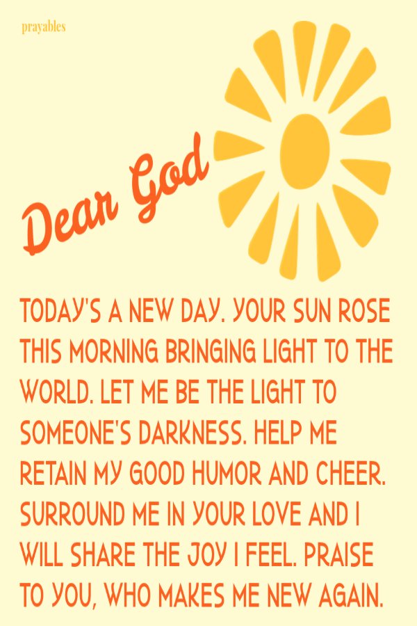 Today's a new day. Your sun rose this morning bringing light to the world. Let me be the light to someone's darkness. Help me retain my good humor and cheer. Surround me in Your love and I will share the joy I feel. Praise to You, who makes
me new again.