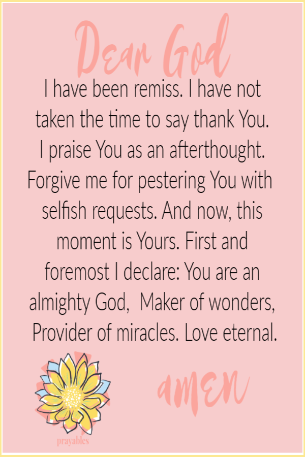 God's Moment Dear God, I have been remiss. I have not taken the time to say thank You.  I praise You as an afterthought. Forgive me for pestering You with selfish requests. And now, this moment is Yours. First and foremost I declare: You are an almighty
God,  Maker of wonders, Provider of miracles. Love eternal. Amen