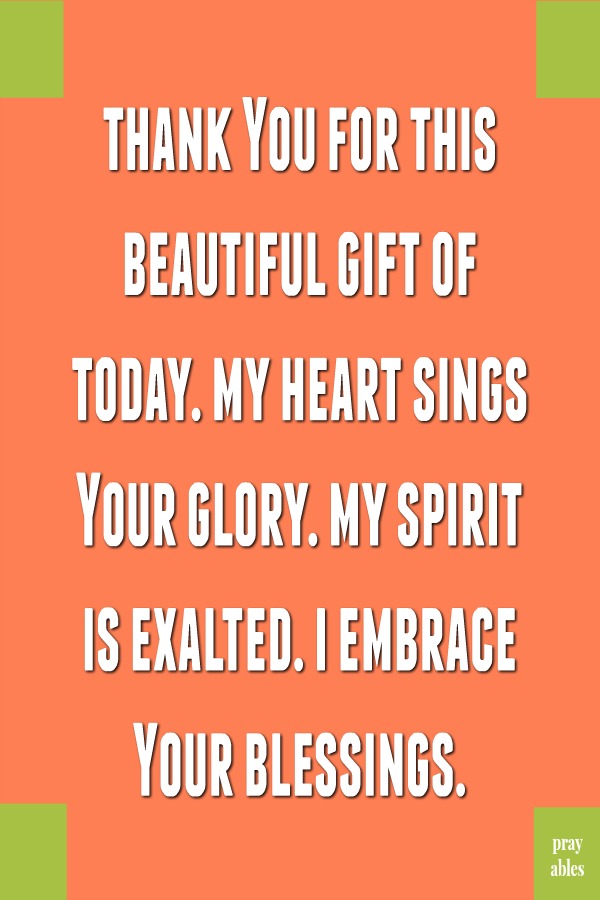 Thank You for this beautiful gift of today. My heart sings Your glory. My spirit is exalted. I embrace Your blessings.