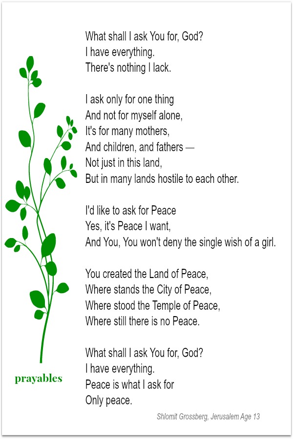 What shall I ask You for, God? I have everything. There's nothing I lack. I ask only for one thing And not for myself alone; It's for many mothers, and children, and fathers — Not just in this land, but in many lands hostile to each other.
I'd like to ask for Peace Yes, it's Peace I want, And You, You won't deny the single wish of a girl. You created the Land of Peace, Where stands the City of Peace, Where stood the Temple of Peace, Where still there Is no Peace. What shall I ask You for; God? I have everything. Peace is what I ask for Only peace. Shlomit Grossberg, Age 13, Jerusalem