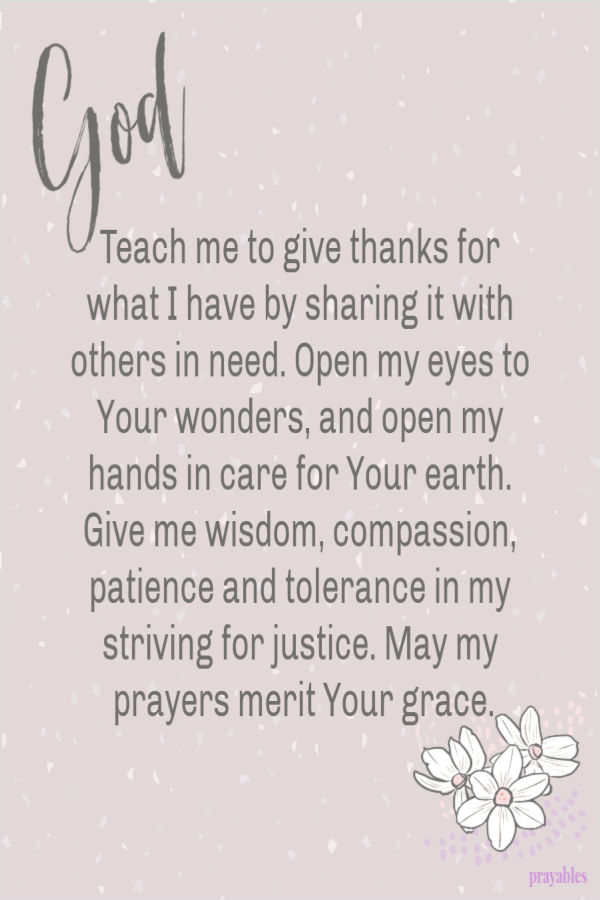 God, Teach me to give thanks for what I have by sharing it with others in need. Open my eyes to Your wonders, and open my hands in
care for Your earth. Give me wisdom, compassion, patience and tolerance in my striving for justice. May my prayers merit Your grace.