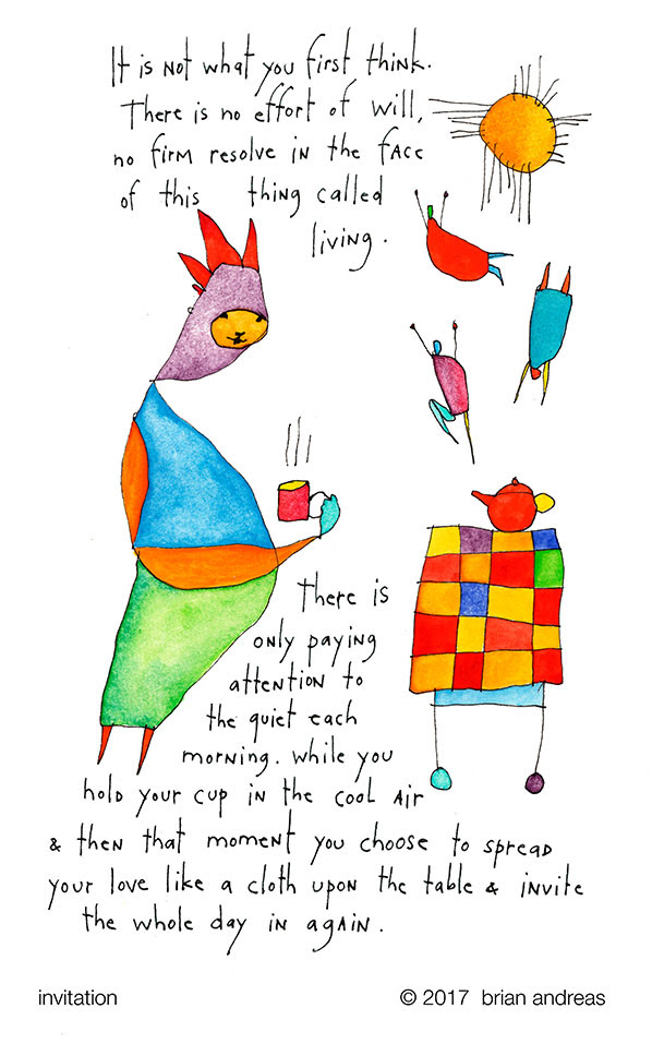 It is not what you first think. There is no effort of will, no firm resolve in the face of this thing called living. There is only paying attention to the quiet each morning, while you hold your cup in the cool air & then that
moment you choose to spread your love like a cloth upon the table & invite the whole day in again.