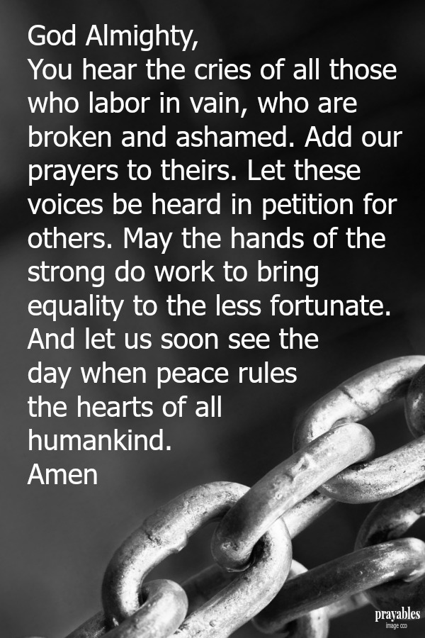 God Almighty, You hear the cries of all those who labor in vain, who are broken and ashamed. Add our prayers to theirs. Let our voices be heard in petition for others. May the hands of the strong do work to bring equality to the less
fortunate. And let us soon see the day when peace rules the hearts of all humankind.    Amen