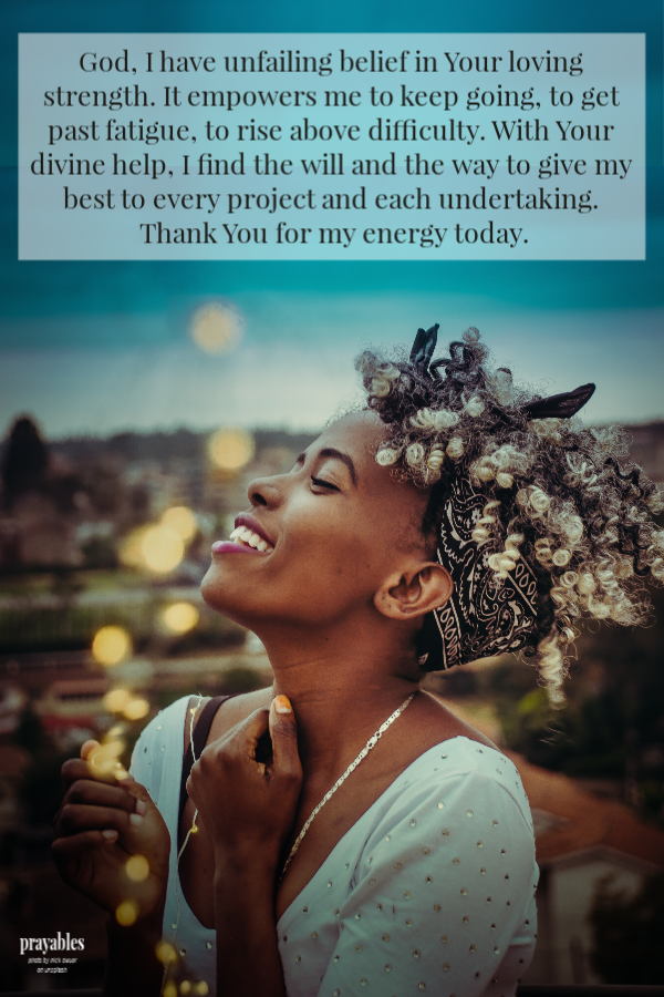 God, I have unfailing belief in Your loving strength. It empowers me to keep going, to get past fatigue, to rise above difficulty. With Your divine help, I find the will and the way to give my best to every project and each undertaking.
Thank You for my energy today.