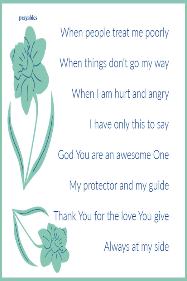 When people treat me poorly,  when things don't go my way,  when I am hurt and angry  I have only this to say: God You are the
greatest One, My protector and my guide, Thank You for the love You give, always being at my side.