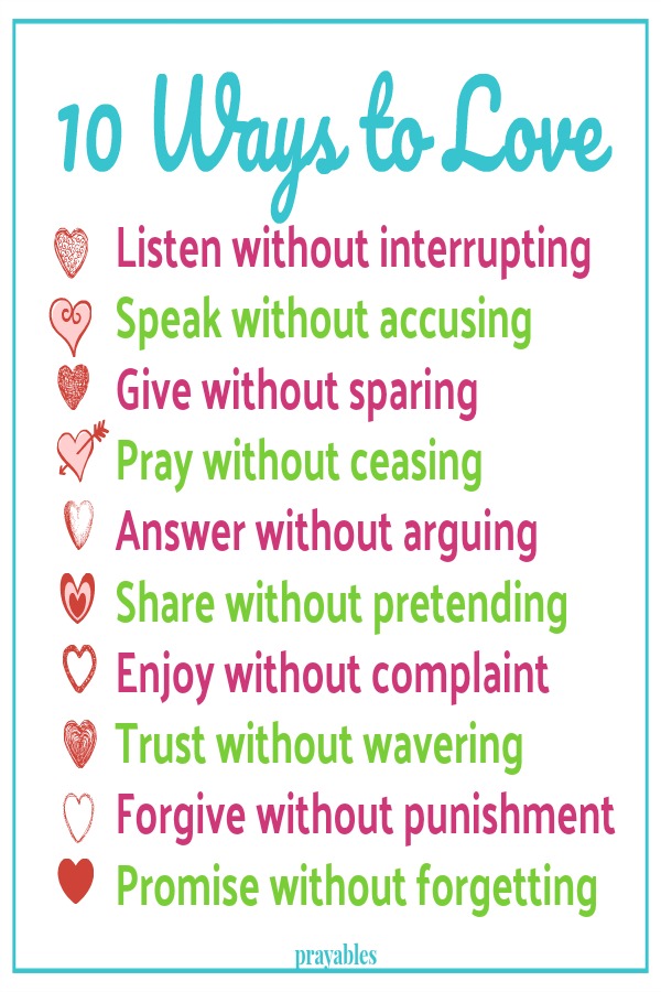 10 Ways to Love Listen without interrupting Speak without accusing Give without sparing Pray without ceasing  Answer without arguing  Share without pretending  Enjoy without complaint
Trust without wavering  Forgive without punishment Promise without forgetting