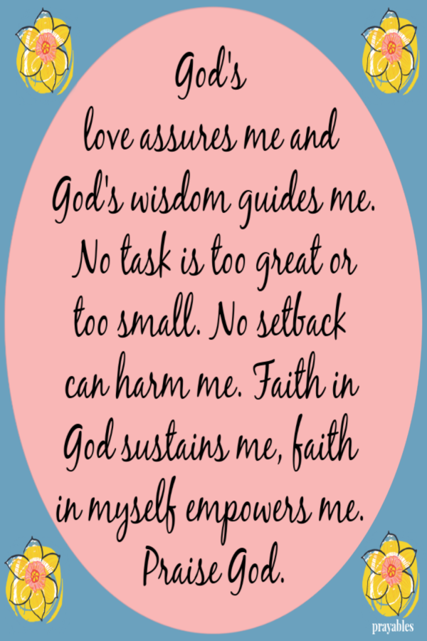 God's love assures me and God's wisdom guides me. No task is too great or too small. No setback can harm me. Faith in God sustains
me, faith in myself empowers me. Praise God.