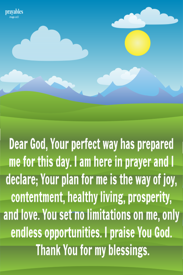 Dear God, Your perfect way has prepared me for this day. I am here in prayer and I declare, Your plan for me is the way of joy, contentment, healthy living, prosperity, and love. You set no limitations on me, only endless opportunities. I
praise You God and I thank You for Your favor.