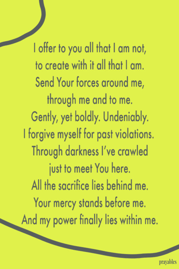 I offer to you all that I am not, to create with it all that I am. Send Your forces around me, through me and to me. Gently, yet boldly. Undeniably. I forgive
myself for past violations.  Through darkness I’ve crawled just to meet You here. All the sacrifice lies behind me. Your mercy stands before me. And my power finally lies within me.