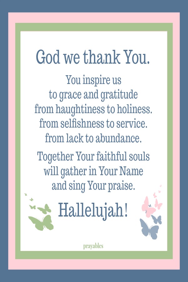 God we thank You. You inspire us  to grace and gratitude from haughtiness to holiness. from selfishness to service.  from lack to abundance.  Together Your faithful souls will gather in Your Name  and sing Your praise.  Hallelujah!