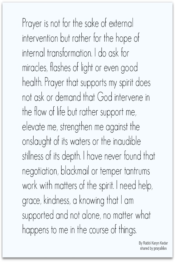 Prayer is not for the sake of external intervention but rather for the hope of internal transformation. I do ask for miracles, flashes of light or even good health. Prayer that supports my spirit does not ask or demand that God
intervene in the flow of life but rather support me, elevate me, strengthen me against the onslaught of its waters or the inaudible stillness of its depth. I have never found that negotiation, blackmail or temper tantrums work with matters of the spirit. I need help, grace, kindness, a knowing that I am supported and not alone, no matter what happens to me in the course of things. By Karyn Kedar