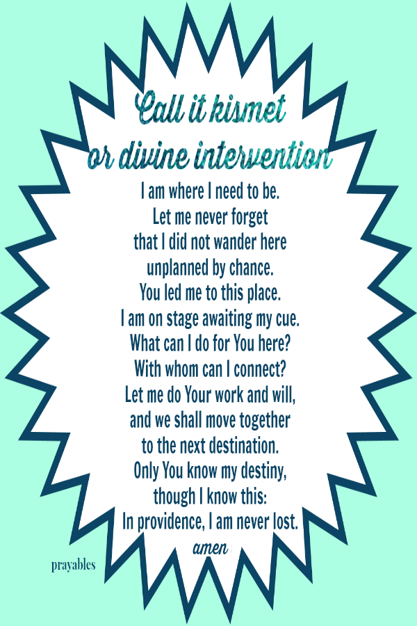 Call it kismet or divine intervention, I am where I need to be. Let me never forget that I did not wander here unplanned by chance. You led me to this place. I am on stage awaiting my cue. What can I do for You here? With whom can I
connect? Let me do Your work and will, and we shall move together to the next destination. Only You know my destiny, though I know this: In providence,  I am never lost.