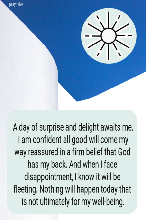 A day of surprise and delight awaits me. I am confident all good will come my way reassured in a firm belief that God has my back. And when I face disappointment, I know it will be fleeting. Nothing will happen today that is not ultimately for my
well-being. 