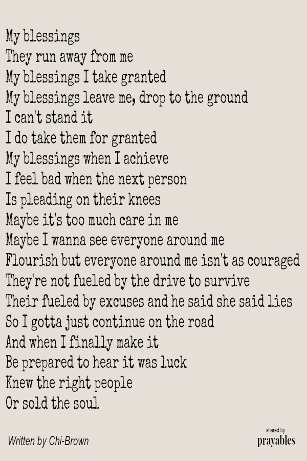 My blessings They run away from me My blessings I take granted My blessings leave me, drop to the ground I can't stand it I do take them for granted My blessings when I achieve I feel bad when the next person Is pleading on their
knees Maybe it's too much care in me Maybe I wanna see everyone around me Flourish but everyone around me isn't as couraged They're not fueled by the drive to survive Their fueled by excuses and he said she said lies So I gotta just continue on the road And when I finally make it Be prepared to hear it was luck Knew the right people Or sold the soul by Chi-Brown