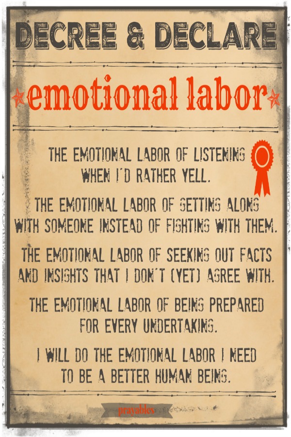 Decree & Declare. Emotional Labor. The emotional labor of listening  when I'd rather yell.  The emotional labor of getting along  with someone instead of fighting with them.  The emotional labor of seeking out facts  and insights
that I don't (yet) agree with.  The emotional labor of being prepared  for every undertaking.  I will do the emotional labor I need  to be a better human being.