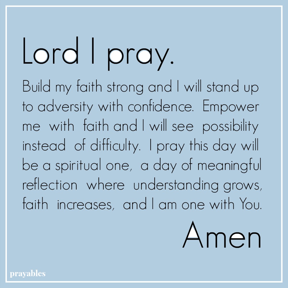 Lord I pray. Build my faith strong and I will stand up to adversity with confidence. Empower me with faith and I will see possibility instead of difficulty. I pray this day will be a spiritual one, a day of meaningful reflection
where understanding grows, faith increases, and I am one with You. Amen