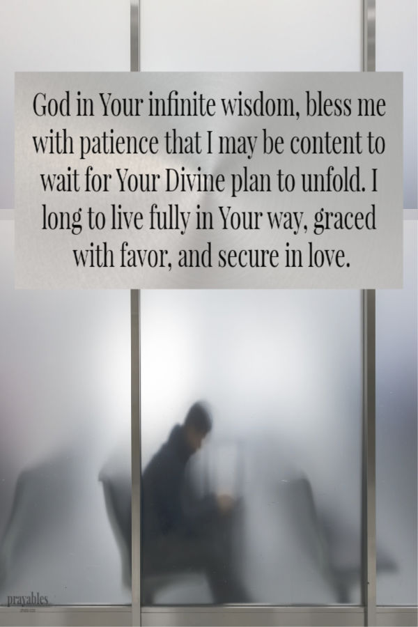 God in Your infinite wisdom, bless me with patience that I may be content to wait for Your Divine plan to unfold. I long to live fully in Your way, graced with favor, and
secure in love.