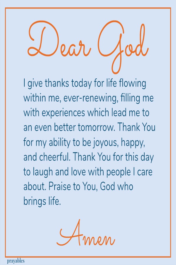 Dear God I give thanks today for life flowing within me, ever-renewing, filling me with experiences which lead me to an even better tomorrow. Thank You for my ability to be joyous, happy, and cheerful. Thank You for this day to laugh
and love with people I care about. Praise to You, God who brings life. Amen