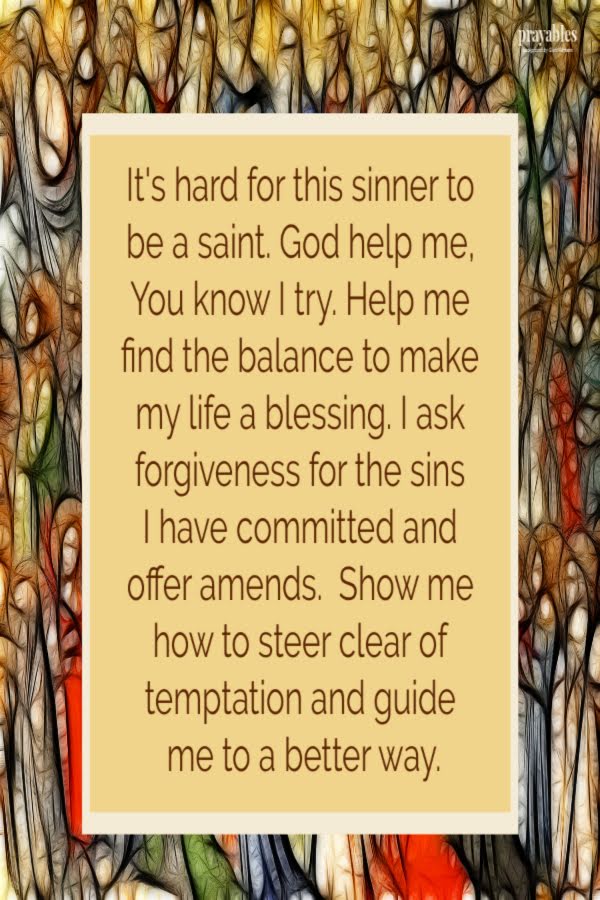 It's hard for this sinner to be a saint. God help me, You know I try. Help me find the balance to make my life a blessing. I ask
forgiveness for the sins I have committed and offer amends.  Show me how to steer clear of temptation and guide me to a better way.