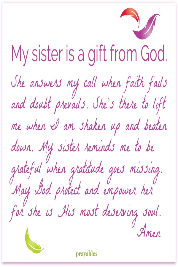 My sister is a gift from God. She answers my call when faith fails  and doubt prevails. She's there to lift  me when I am shaken up and beaten  down. My sister reminds me to be  grateful when gratitude goes missing.  May God protect
and empower her  for she is His most deserving soul. Amen