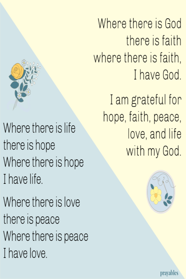 Where there is life there is hope, where there is hope I have life. Where there is love there is peace, where there is peace I have
love. Where there is God there is faith, where there is faith I have God.  I am grateful for hope, faith, peace, love and life with my God.