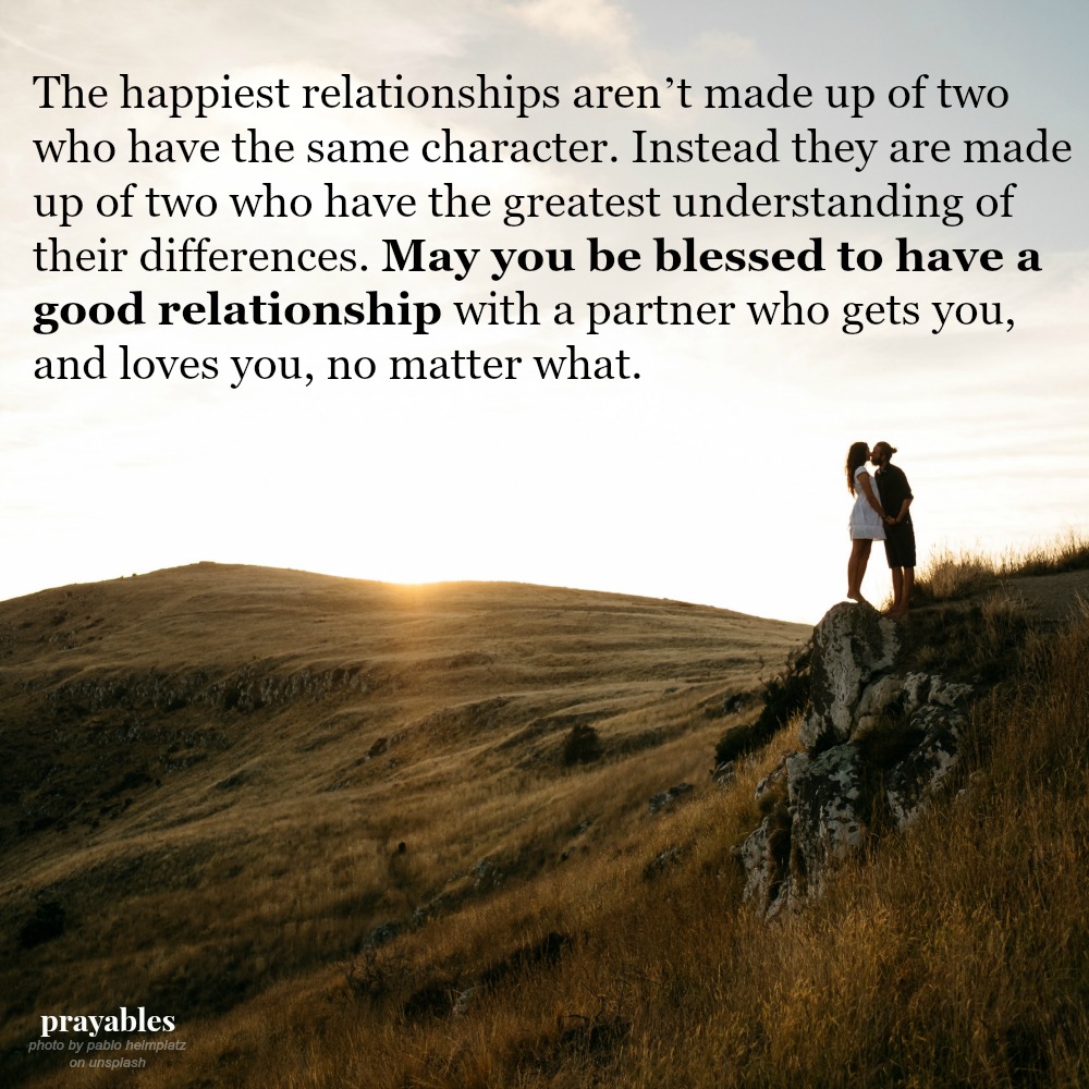 The happiest relationships aren’t made up of two who have the same character. Instead they are made up of two who have the greatest understanding of their differences. May you be blessed to have a good relationship with a partner who
gets you, and loves you, no matter what.