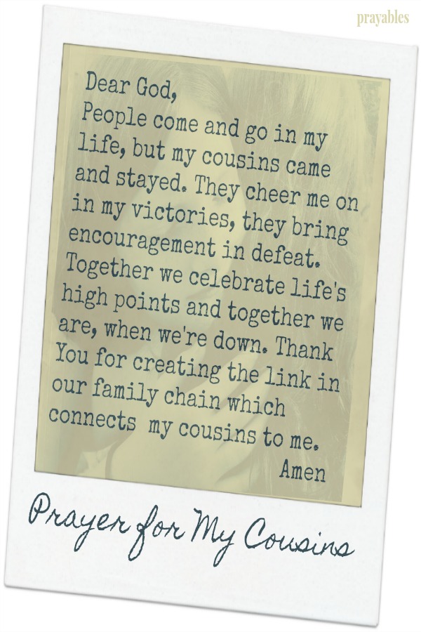  Dear God,  People come and go in my life, but my cousins came and stayed. They cheer me on in my victories, they bring encouragement in defeat. Together we celebrate life's high points and together we are, when we're down. Thank You
for creating the link in our family's chain which connects my cousins to me. Amen  