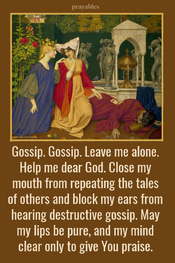 Gossip. Gossip. Leave me alone. Help me dear God to close my mouth to repeating the tales of others and to block my ears from hearing destructive gossip. May my lips be pure,
and my mind clear only to give You praise. 