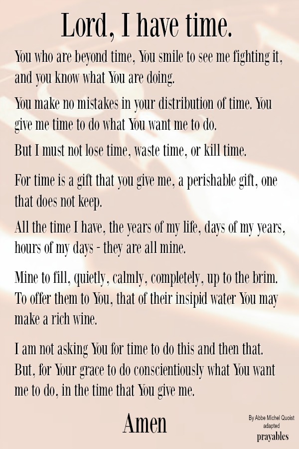 Lord, I have time You who are beyond time, You smile to see me fighting it, and you know what You are doing.  You make no mistakes in your distribution of time. You give me time to do what You want me to do.   But I must not lose
time, waste time, or kill time.   For time is a gift that you give me, a perishable gift, one that does not keep.   All the time I have, the years of my life, days of my years, hours of my days - they are all mine.   Mine to fill, quietly, calmly, completely, up to the brim. To offer them to You, that of their insipid water You may make a rich wine.  I am not asking You for time to do this and then that. But, for Your grace to do conscientiouslywhat You want me to do, in the time that You give
me.