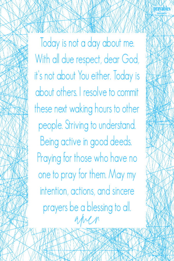 Today is not a day about me.  With all due respect, dear God, it's not about You either. Today is about others. I resolve to commit these next waking hours to other people.
Striving to understand. Being active in good deeds.  Praying for those who have no one to pray for them. May my intention, actions, and sincere prayers be a blessing to all.  amen