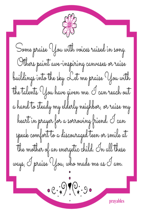 Some praise You with voices raised in song.  Others paint awe-inspiring canvases or raise buildings into the sky. Let me praise You
with the talents You have given me. I can reach out a hand to steady my elderly neighbor, or raise my heart in prayer for a sorrowing friend. I can speak comfort to a discouraged teen or smile at the mother of an energetic child. In all these ways, I praise You, who made me as I am.     