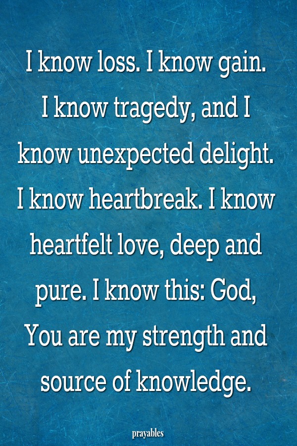 I know loss. I know gain.  I know tragedy, and I know unexpected delight. I know heartbreak. I know heartfelt love, deep and pure. I know this: God, You are my strength and source of knowledge.