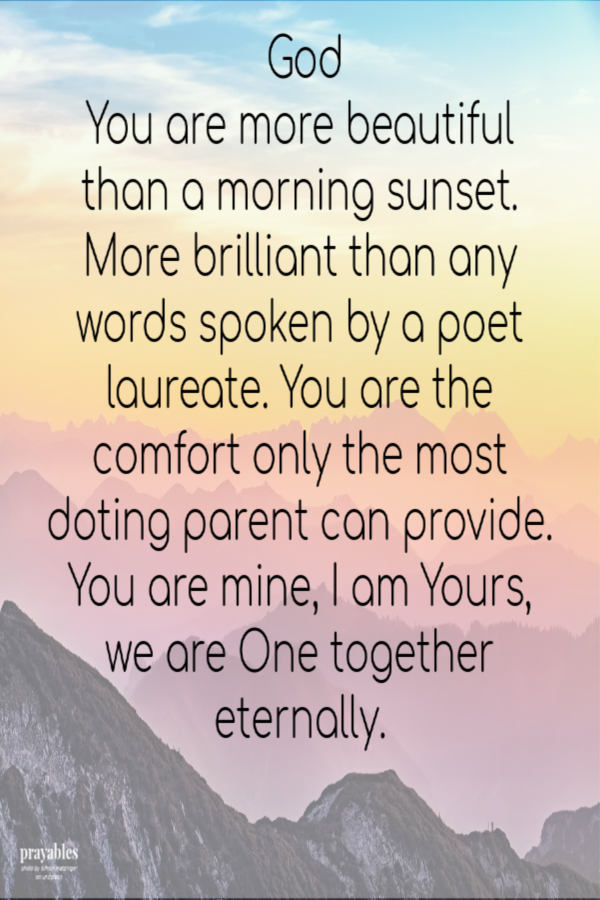  God, You are more beautiful than a morning sunset. More brilliant than any words spoken by a poet laureate. You are the comfort only the most doting parent can provide. You are mine, I am Yours, we are One together eternally.