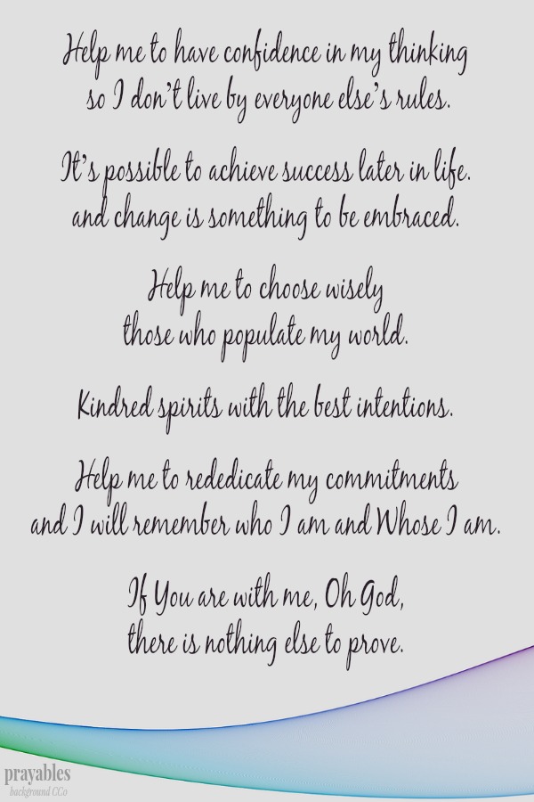 Help me to have confidence in my thinking  so I don’t live by everyone else’s rules.  It’s possible to achieve success later in life. and change is something to be embraced.  Help me to choose wisely those who populate my world. 
Kindred spirits with the best intentions.  Help me to rededicate my commitments and I will remember who I am and Whose I am.  If You are with me, Oh God,  there is nothing else to prove.  