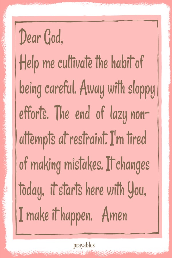 Dear God, Help me cultivate the habit of being careful. Away with sloppy efforts. The end of lazy non-attempts at restraint. I'm tired of making mistakes. It changes today, it starts here with You, I make it happen. Amen