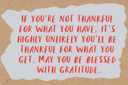 If you’re not thankful for what you have, it’s highly unlikely you’ll be thankful for what you get. May you be blessed with gratitude.