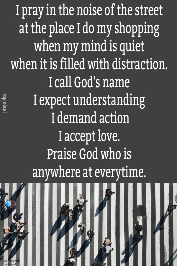 I pray in the noise of the street  at the place I do my shopping  when my mind is quiet  when it is filled with distraction.  I call God's name  I expect understanding  I demand action I accept love.  Praise God who is  anywhere at
everytime. 