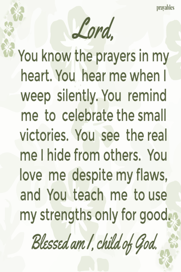 Lord, You know the prayers in my heart. You hear me when I weep silently. You remind me to celebrate the small victories. You see the real me I hide from others. You love me despite my flaws, and You teach me to use my strengths for good.
Blessed am I, child of God. 