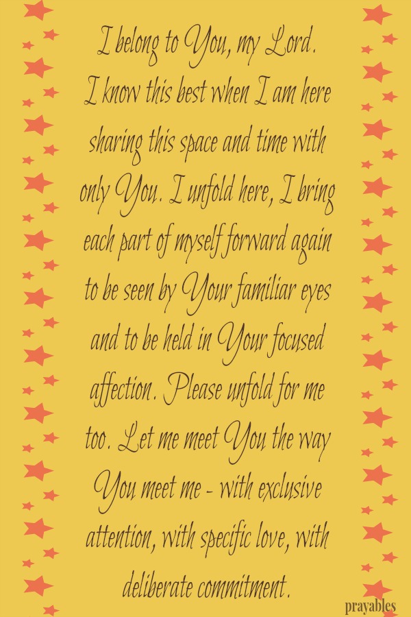 I belong to You, my Lord.  I know this best when I am here sharing this space and time with  only You. I unfold here, I bring each part of myself forward again  to be seen by Your familiar eyes and to be held in Your focused 
affection. Please unfold for me too. Let me meet You the way  You meet me - with exclusive attention, with specific love, with deliberate commitment.