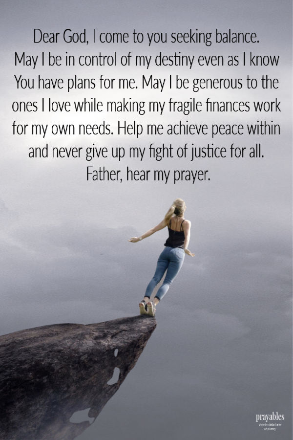 Dear God, I come to you seeking balance. May I be in control of my destiny even as I know You have plans for me. May I be generous to the ones I love while making my fragile
finances work for my own needs. Help me achieve peace within and never give up my fight of justice for all. Father, hear my prayer.