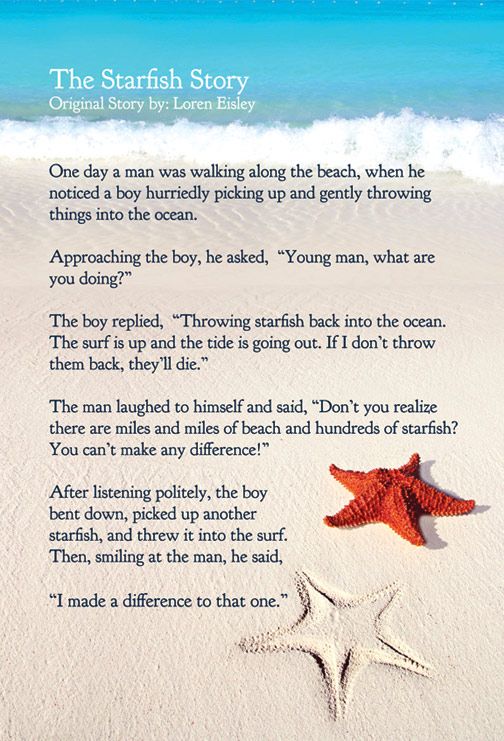 The Parable of the Starfish. One morning an elderly man was walking on a nearly deserted beach. He came upon a boy surrounded by thousands and thousands of
starfish. ... Holding a starfish in his hand, the boy turned to the man and, gently tossing the starfish into the water, said, "It will make a difference to that one!"